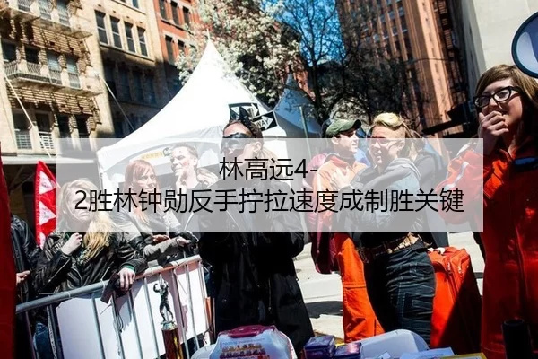 林高远4-2胜林钟勋反手拧拉速度成制胜关键
